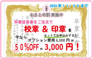 【 おまとめ割 キ ャ ン ペ ー ン の お 知 ら せ】 2024年11月30日までに、 卒業証書幕 ・ 卒園証書幕・入学証明書幕をご注文の方で、オプションセット(校章・園章/印章入れ)をご注文の方に限り、通常オプションセット 税抜6,000円のところ、50％OFF の 3,000円でご提供致します